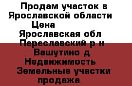 Продам участок в Ярославской области › Цена ­ 750 000 - Ярославская обл., Переславский р-н, Вашутино д. Недвижимость » Земельные участки продажа   